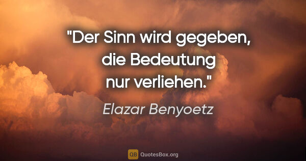 Elazar Benyoetz Zitat: "Der Sinn wird gegeben, die Bedeutung nur verliehen."