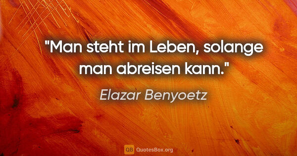 Elazar Benyoetz Zitat: "Man steht im Leben, solange man abreisen kann."