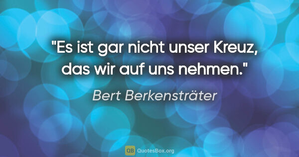 Bert Berkensträter Zitat: "Es ist gar nicht unser Kreuz, das wir auf uns nehmen."