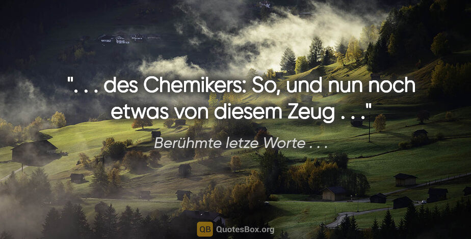 Berühmte letze Worte . . . Zitat: " . . des Chemikers: "So, und nun noch etwas von diesem Zeug ...."