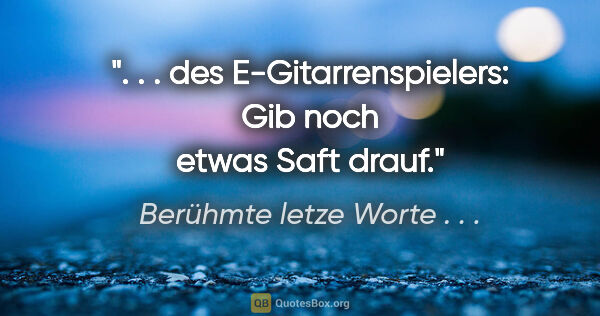 Berühmte letze Worte . . . Zitat: ". . . des E-Gitarrenspielers: "Gib noch etwas Saft drauf"."