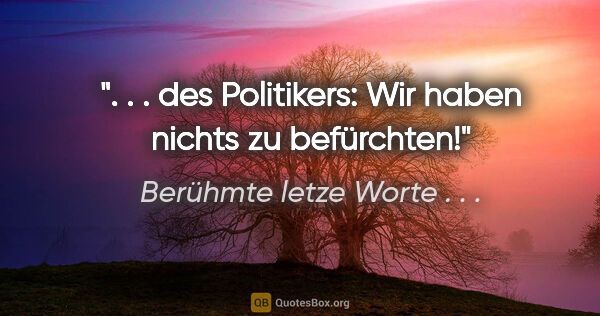 Berühmte letze Worte . . . Zitat: ". . . des Politikers: "Wir haben nichts zu befürchten!""