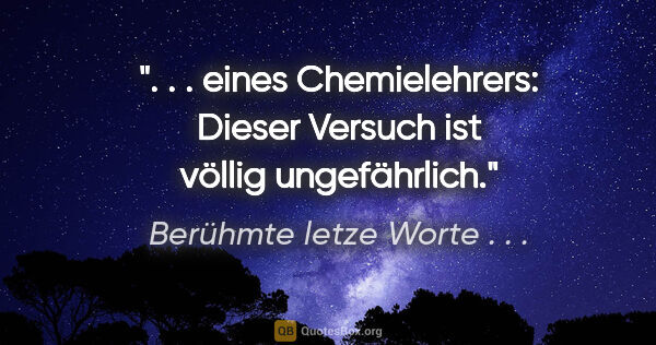 Berühmte letze Worte . . . Zitat: " . . eines Chemielehrers: Dieser Versuch ist völlig..."