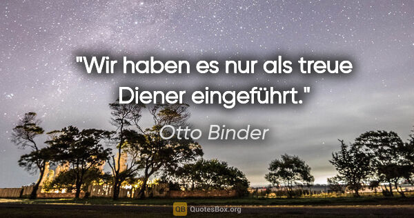 Otto Binder Zitat: "Wir haben es nur als treue Diener eingeführt."