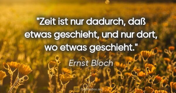 Ernst Bloch Zitat: "Zeit ist nur dadurch, daß etwas geschieht, und nur dort, wo..."