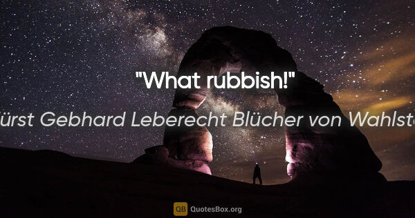 Fürst Gebhard Leberecht Blücher von Wahlstatt Zitat: "What rubbish!"
