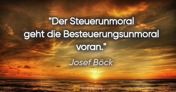 Josef Böck Zitat: "Der Steuerunmoral geht die Besteuerungsunmoral voran."