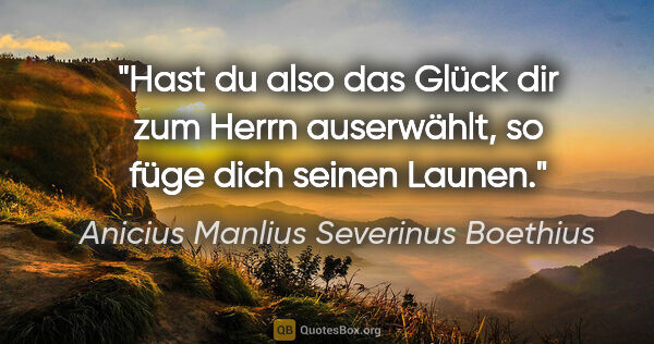 Anicius Manlius Severinus Boethius Zitat: "Hast du also das Glück dir zum Herrn auserwählt, so füge dich..."