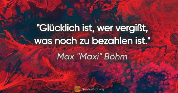 Max "Maxi" Böhm Zitat: "Glücklich ist, wer vergißt, was noch zu bezahlen ist."