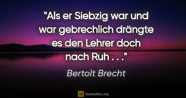 Bertolt Brecht Zitat: "Als er Siebzig war und war gebrechlich drängte es den Lehrer..."