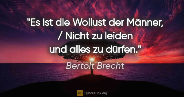 Bertolt Brecht Zitat: "Es ist die Wollust der Männer, / Nicht zu leiden und alles zu..."