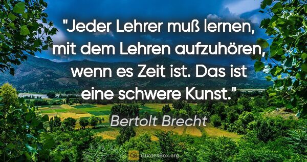 Bertolt Brecht Zitat: "Jeder Lehrer muß lernen, mit dem Lehren aufzuhören, wenn es..."