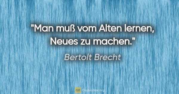Bertolt Brecht Zitat: "Man muß vom Alten lernen, Neues zu machen."