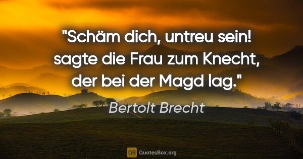 Bertolt Brecht Zitat: "Schäm dich, untreu sein! sagte die Frau zum Knecht, der bei..."