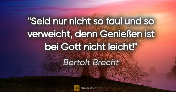 Bertolt Brecht Zitat: "Seid nur nicht so faul und so verweicht, denn Genießen ist bei..."