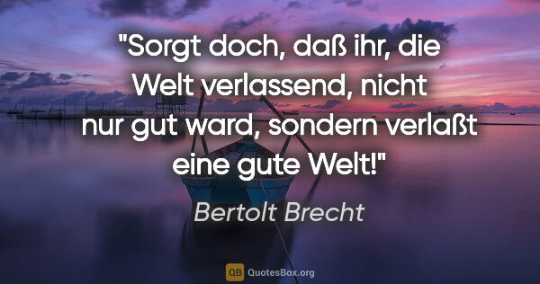 Bertolt Brecht Zitat: "Sorgt doch, daß ihr, die Welt verlassend, nicht nur gut ward,..."
