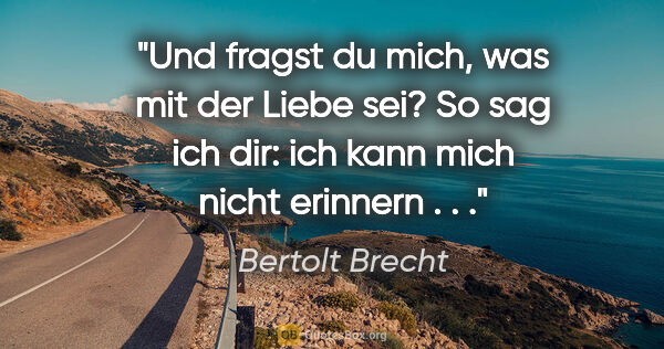Bertolt Brecht Zitat: "Und fragst du mich, was mit der Liebe sei? So sag ich dir: ich..."
