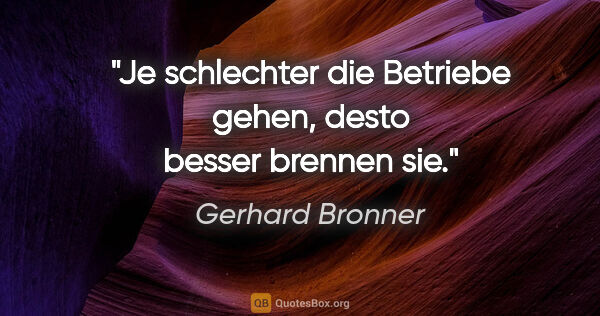 Gerhard Bronner Zitat: "Je schlechter die Betriebe gehen, desto besser brennen sie."
