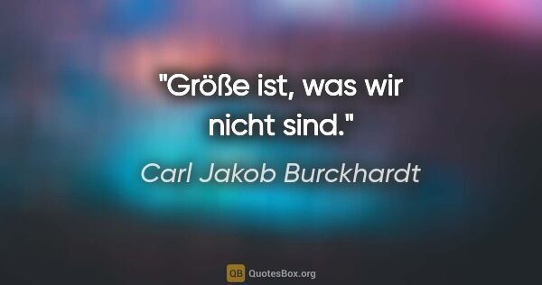 Carl Jakob Burckhardt Zitat: "Größe ist, was wir nicht sind."