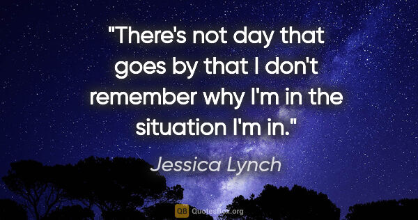 Jessica Lynch quote: "There's not day that goes by that I don't remember why I'm in..."