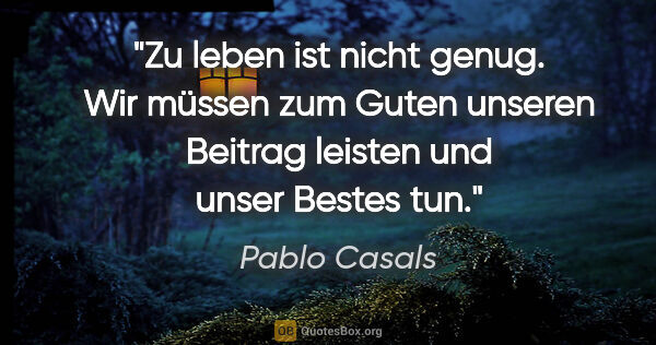 Pablo Casals Zitat: "Zu leben ist nicht genug. Wir müssen zum Guten unseren Beitrag..."