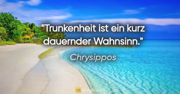 Chrysippos Zitat: "Trunkenheit ist ein kurz dauernder Wahnsinn."