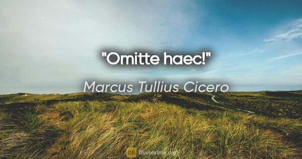 Marcus Tullius Cicero Zitat: "Omitte haec!"