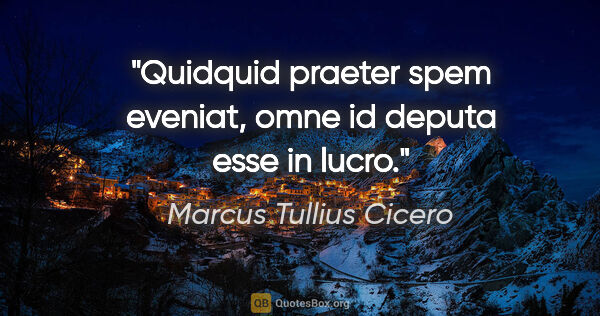 Marcus Tullius Cicero Zitat: "Quidquid praeter spem eveniat, omne id deputa esse in lucro."