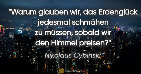 Nikolaus Cybinski Zitat: "Warum glauben wir, das Erdenglück jedesmal schmähen zu müssen,..."