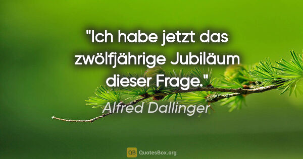 Alfred Dallinger Zitat: "Ich habe jetzt das zwölfjährige Jubiläum dieser Frage."