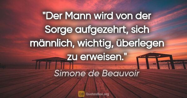 Simone de Beauvoir Zitat: "Der Mann wird von der Sorge aufgezehrt, sich männlich,..."