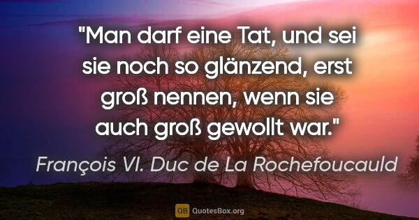 François VI. Duc de La Rochefoucauld Zitat: "Man darf eine Tat, und sei sie noch so glänzend, erst groß..."