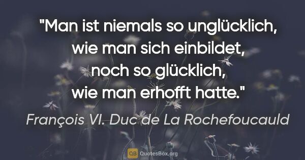 François VI. Duc de La Rochefoucauld Zitat: "Man ist niemals so unglücklich, wie man sich einbildet, noch..."