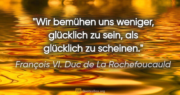 François VI. Duc de La Rochefoucauld Zitat: "Wir bemühen uns weniger, glücklich zu sein, als glücklich zu..."