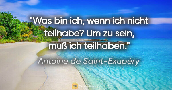 Antoine de Saint-Exupéry Zitat: "Was bin ich, wenn ich nicht teilhabe? Um zu sein, muß ich..."