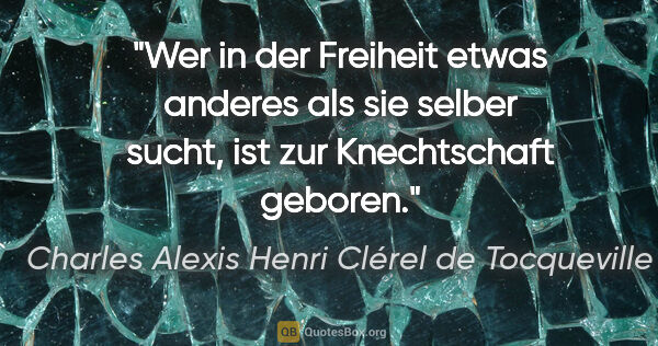 Charles Alexis Henri Clérel de Tocqueville Zitat: "Wer in der Freiheit etwas anderes als sie selber sucht, ist..."