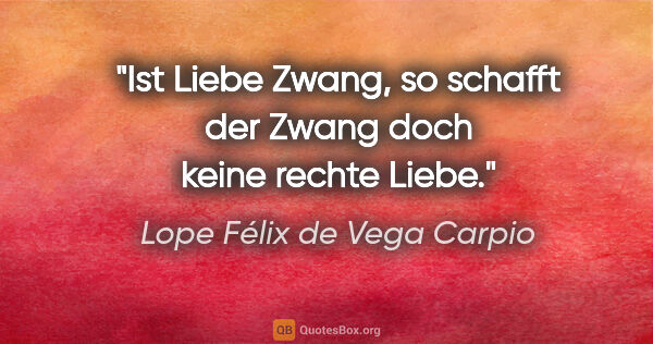 Lope Félix de Vega Carpio Zitat: "Ist Liebe Zwang, so schafft der Zwang doch keine rechte Liebe."
