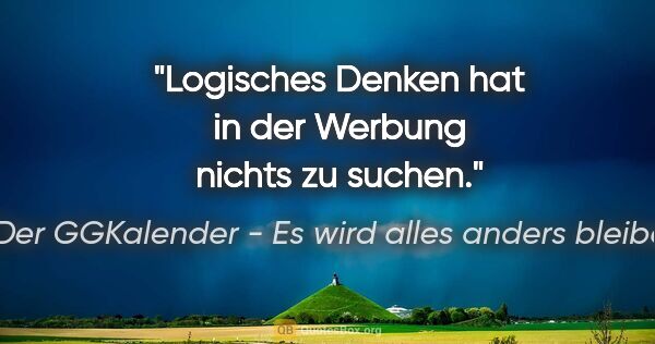 Der GGKalender - Es wird alles anders bleiben Zitat: "Logisches Denken hat in der Werbung nichts zu suchen."