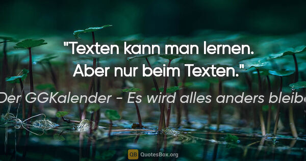 Der GGKalender - Es wird alles anders bleiben Zitat: "Texten kann man lernen. Aber nur beim Texten."