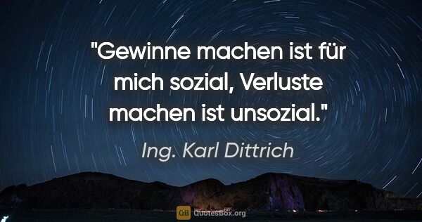 Ing. Karl Dittrich Zitat: "Gewinne machen ist für mich sozial, Verluste machen ist unsozial."