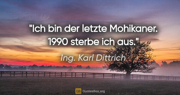 Ing. Karl Dittrich Zitat: "Ich bin der letzte Mohikaner. 1990 sterbe ich aus."