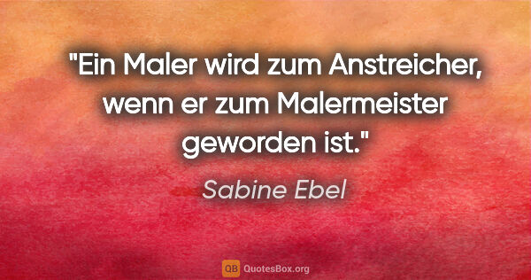 Sabine Ebel Zitat: "Ein Maler wird zum Anstreicher, wenn er zum Malermeister..."