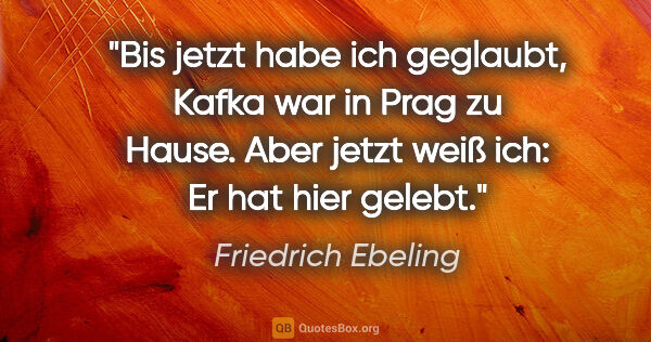 Friedrich Ebeling Zitat: "Bis jetzt habe ich geglaubt, Kafka war in Prag zu Hause. Aber..."