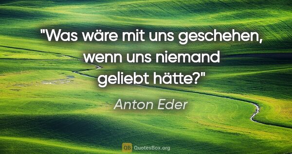 Anton Eder Zitat: "Was wäre mit uns geschehen, wenn uns niemand geliebt hätte?"