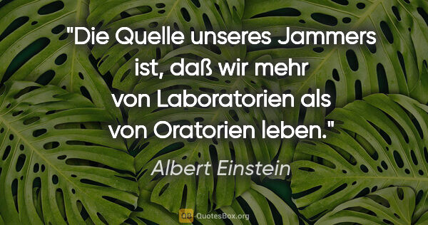 Albert Einstein Zitat: "Die Quelle unseres Jammers ist, daß wir mehr von Laboratorien..."