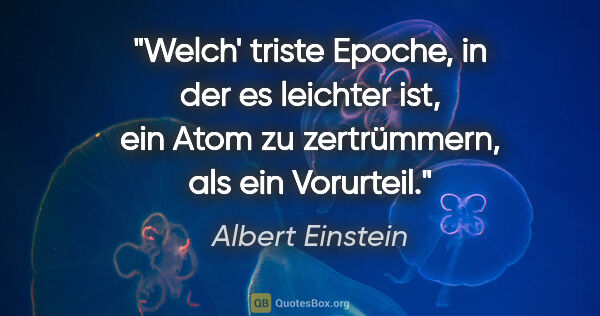 Albert Einstein Zitat: "Welch' triste Epoche, in der es leichter ist, ein Atom zu..."