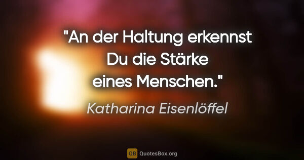 Katharina Eisenlöffel Zitat: "An der Haltung erkennst Du die Stärke eines Menschen."