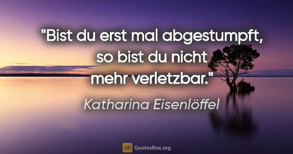 Katharina Eisenlöffel Zitat: "Bist du erst mal abgestumpft, so bist du nicht mehr verletzbar."