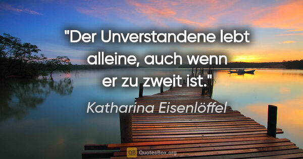 Katharina Eisenlöffel Zitat: "Der Unverstandene lebt alleine, auch wenn er zu zweit ist."