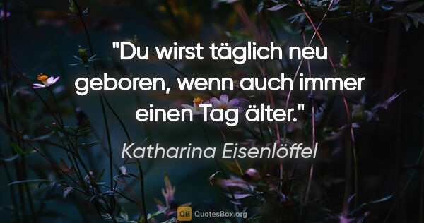 Katharina Eisenlöffel Zitat: "Du wirst täglich neu geboren, wenn auch immer einen Tag älter."